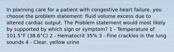 In planning care for a patient with congestive heart failure, you choose the problem statement: fluid volume excess due to altered cardiac output. The Problem statement would most likely by supported by which sign or symptom? 1 - Temperature of 101.5°F (38.6°C) 2 - Hematocrit 35% 3 - Fine crackles in the lung sounds 4 - Clear, yellow urine