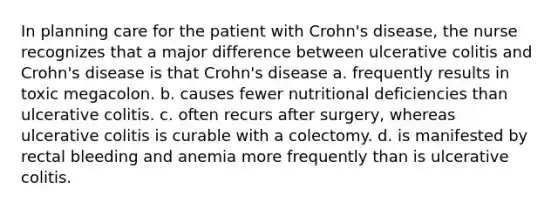 In planning care for the patient with Crohn's disease, the nurse recognizes that a major difference between ulcerative colitis and Crohn's disease is that Crohn's disease a. frequently results in toxic megacolon. b. causes fewer nutritional deficiencies than ulcerative colitis. c. often recurs after surgery, whereas ulcerative colitis is curable with a colectomy. d. is manifested by rectal bleeding and anemia more frequently than is ulcerative colitis.