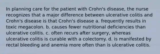 In planning care for the patient with Crohn's disease, the nurse recognizes that a major difference between ulcerative colitis and Crohn's disease is that Crohn's disease a. frequently results in toxic megacolon. b. causes fewer nutritional deficiencies than ulcerative colitis. c. often recurs after surgery, whereas ulcerative colitis is curable with a colectomy. d. is manifested by rectal bleeding and anemia more often than is ulcerative colitis.