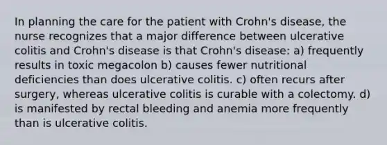 In planning the care for the patient with Crohn's disease, the nurse recognizes that a major difference between ulcerative colitis and Crohn's disease is that Crohn's disease: a) frequently results in toxic megacolon b) causes fewer nutritional deficiencies than does ulcerative colitis. c) often recurs after surgery, whereas ulcerative colitis is curable with a colectomy. d) is manifested by rectal bleeding and anemia more frequently than is ulcerative colitis.