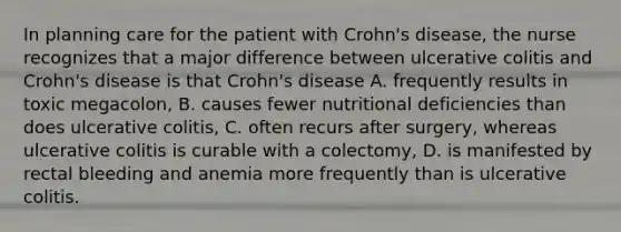 In planning care for the patient with Crohn's disease, the nurse recognizes that a major difference between ulcerative colitis and Crohn's disease is that Crohn's disease A. frequently results in toxic megacolon, B. causes fewer nutritional deficiencies than does ulcerative colitis, C. often recurs after surgery, whereas ulcerative colitis is curable with a colectomy, D. is manifested by rectal bleeding and anemia more frequently than is ulcerative colitis.