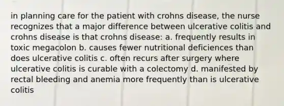 in planning care for the patient with crohns disease, the nurse recognizes that a major difference between ulcerative colitis and crohns disease is that crohns disease: a. frequently results in toxic megacolon b. causes fewer nutritional deficiences than does ulcerative colitis c. often recurs after surgery where ulcerative colitis is curable with a colectomy d. manifested by rectal bleeding and anemia more frequently than is ulcerative colitis