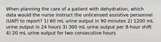 When planning the care of a patient with dehydration, which data would the nurse instruct the unlicensed assistive personnel (UAP) to report? 1) 60 mL urine output in 90 minutes 2) 1200 mL urine output in 24 hours 3) 300 mL urine output per 8-hour shift 4) 20 mL urine output for two consecutive hours