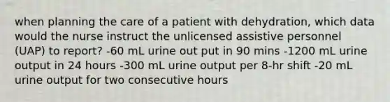 when planning the care of a patient with dehydration, which data would the nurse instruct the unlicensed assistive personnel (UAP) to report? -60 mL urine out put in 90 mins -1200 mL urine output in 24 hours -300 mL urine output per 8-hr shift -20 mL urine output for two consecutive hours