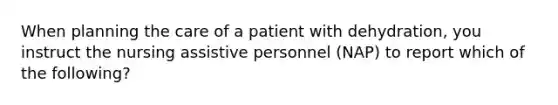 When planning the care of a patient with dehydration, you instruct the nursing assistive personnel (NAP) to report which of the following?