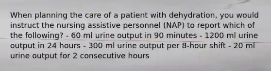 When planning the care of a patient with dehydration, you would instruct the nursing assistive personnel (NAP) to report which of the following? - 60 ml urine output in 90 minutes - 1200 ml urine output in 24 hours - 300 ml urine output per 8-hour shift - 20 ml urine output for 2 consecutive hours