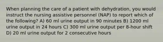 When planning the care of a patient with dehydration, you would instruct the nursing assistive personnel (NAP) to report which of the following? A) 60 ml urine output in 90 minutes B) 1200 ml urine output in 24 hours C) 300 ml urine output per 8-hour shift D) 20 ml urine output for 2 consecutive hours