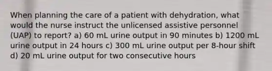 When planning the care of a patient with dehydration, what would the nurse instruct the unlicensed assistive personnel (UAP) to report? a) 60 mL urine output in 90 minutes b) 1200 mL urine output in 24 hours c) 300 mL urine output per 8-hour shift d) 20 mL urine output for two consecutive hours