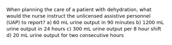 When planning the care of a patient with dehydration, what would the nurse instruct the unlicensed assistive personnel (UAP) to report? a) 60 mL urine output in 90 minutes b) 1200 mL urine output in 24 hours c) 300 mL urine output per 8 hour shift d) 20 mL urine output for two consecutive hours