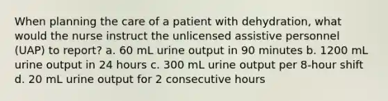 When planning the care of a patient with dehydration, what would the nurse instruct the unlicensed assistive personnel (UAP) to report? a. 60 mL urine output in 90 minutes b. 1200 mL urine output in 24 hours c. 300 mL urine output per 8-hour shift d. 20 mL urine output for 2 consecutive hours