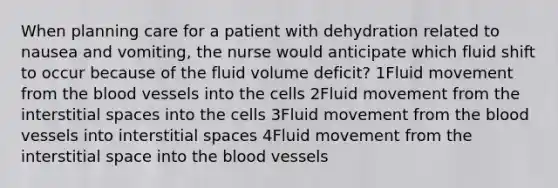 When planning care for a patient with dehydration related to nausea and vomiting, the nurse would anticipate which fluid shift to occur because of the fluid volume deficit? 1Fluid movement from the blood vessels into the cells 2Fluid movement from the interstitial spaces into the cells 3Fluid movement from the blood vessels into interstitial spaces 4Fluid movement from the interstitial space into the blood vessels