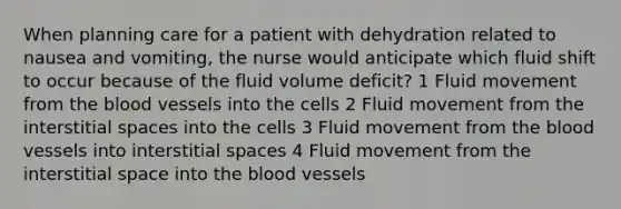 When planning care for a patient with dehydration related to nausea and vomiting, the nurse would anticipate which fluid shift to occur because of the fluid volume deficit? 1 Fluid movement from the blood vessels into the cells 2 Fluid movement from the interstitial spaces into the cells 3 Fluid movement from the blood vessels into interstitial spaces 4 Fluid movement from the interstitial space into the blood vessels