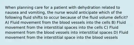 When planning care for a patient with dehydration related to nausea and vomiting, the nurse would anticipate which of the following fluid shifts to occur because of the fluid volume deficit? A) Fluid movement from the blood vessels into the cells B) Fluid movement from the interstitial spaces into the cells C) Fluid movement from the blood vessels into interstitial spaces D) Fluid movement from the interstitial space into the blood vessels