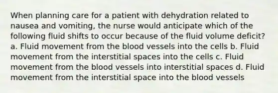 When planning care for a patient with dehydration related to nausea and vomiting, the nurse would anticipate which of the following fluid shifts to occur because of the fluid volume deficit? a. Fluid movement from the blood vessels into the cells b. Fluid movement from the interstitial spaces into the cells c. Fluid movement from the blood vessels into interstitial spaces d. Fluid movement from the interstitial space into the blood vessels