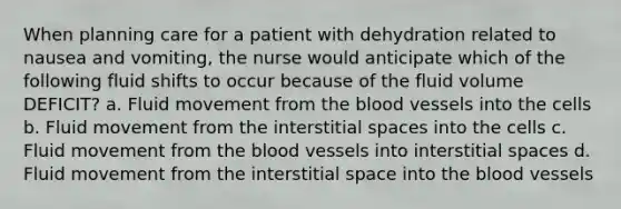 When planning care for a patient with dehydration related to nausea and vomiting, the nurse would anticipate which of the following fluid shifts to occur because of the fluid volume DEFICIT? a. Fluid movement from the blood vessels into the cells b. Fluid movement from the interstitial spaces into the cells c. Fluid movement from the blood vessels into interstitial spaces d. Fluid movement from the interstitial space into the blood vessels