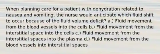 When planning care for a patient with dehydration related to nausea and vomiting, the nurse would anticipate which fluid shift to occur because of the fluid volume deficit? a.) Fluid movement from the blood vessels into the cells b.) Fluid movement from the interstitial space into the cells c.) Fluid movement from the interstitial spaces into the plasma d.) Fluid movement from the blood vessels into interstitial spaces