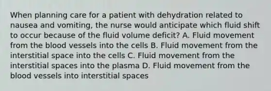 When planning care for a patient with dehydration related to nausea and vomiting, the nurse would anticipate which fluid shift to occur because of the fluid volume deficit? A. Fluid movement from the blood vessels into the cells B. Fluid movement from the interstitial space into the cells C. Fluid movement from the interstitial spaces into the plasma D. Fluid movement from the blood vessels into interstitial spaces