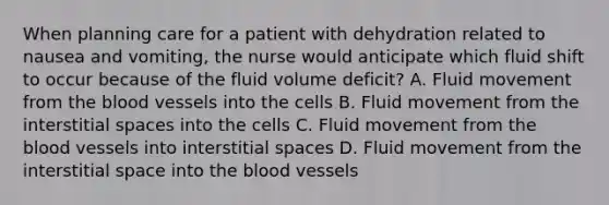 When planning care for a patient with dehydration related to nausea and vomiting, the nurse would anticipate which fluid shift to occur because of the fluid volume deficit? A. Fluid movement from the blood vessels into the cells B. Fluid movement from the interstitial spaces into the cells C. Fluid movement from the blood vessels into interstitial spaces D. Fluid movement from the interstitial space into the blood vessels