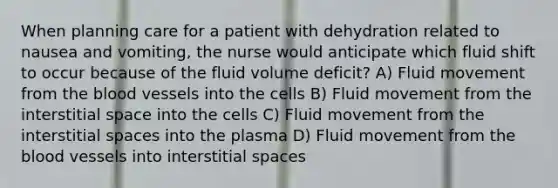 When planning care for a patient with dehydration related to nausea and vomiting, the nurse would anticipate which fluid shift to occur because of the fluid volume deficit? A) Fluid movement from the blood vessels into the cells B) Fluid movement from the interstitial space into the cells C) Fluid movement from the interstitial spaces into the plasma D) Fluid movement from the blood vessels into interstitial spaces