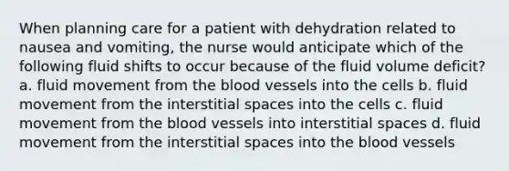 When planning care for a patient with dehydration related to nausea and vomiting, the nurse would anticipate which of the following fluid shifts to occur because of the fluid volume deficit? a. fluid movement from the blood vessels into the cells b. fluid movement from the interstitial spaces into the cells c. fluid movement from the blood vessels into interstitial spaces d. fluid movement from the interstitial spaces into the blood vessels