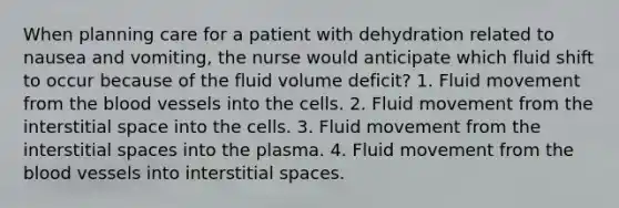 When planning care for a patient with dehydration related to nausea and vomiting, the nurse would anticipate which fluid shift to occur because of the fluid volume deficit? 1. Fluid movement from the blood vessels into the cells. 2. Fluid movement from the interstitial space into the cells. 3. Fluid movement from the interstitial spaces into the plasma. 4. Fluid movement from the blood vessels into interstitial spaces.