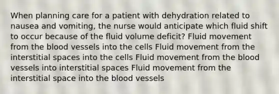 When planning care for a patient with dehydration related to nausea and vomiting, the nurse would anticipate which fluid shift to occur because of the fluid volume deficit? Fluid movement from the blood vessels into the cells Fluid movement from the interstitial spaces into the cells Fluid movement from the blood vessels into interstitial spaces Fluid movement from the interstitial space into the blood vessels