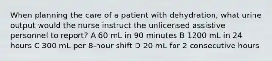 When planning the care of a patient with dehydration, what urine output would the nurse instruct the unlicensed assistive personnel to report? A 60 mL in 90 minutes B 1200 mL in 24 hours C 300 mL per 8-hour shift D 20 mL for 2 consecutive hours