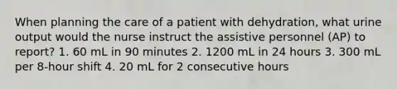 When planning the care of a patient with dehydration, what urine output would the nurse instruct the assistive personnel (AP) to report? 1. 60 mL in 90 minutes 2. 1200 mL in 24 hours 3. 300 mL per 8-hour shift 4. 20 mL for 2 consecutive hours