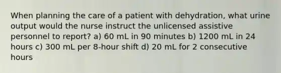 When planning the care of a patient with dehydration, what urine output would the nurse instruct the unlicensed assistive personnel to report? a) 60 mL in 90 minutes b) 1200 mL in 24 hours c) 300 mL per 8-hour shift d) 20 mL for 2 consecutive hours