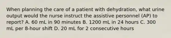 When planning the care of a patient with dehydration, what urine output would the nurse instruct the assistive personnel (AP) to report? A. 60 mL in 90 minutes B. 1200 mL in 24 hours C. 300 mL per 8-hour shift D. 20 mL for 2 consecutive hours