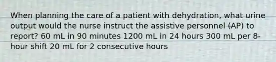 When planning the care of a patient with dehydration, what urine output would the nurse instruct the assistive personnel (AP) to report? 60 mL in 90 minutes 1200 mL in 24 hours 300 mL per 8-hour shift 20 mL for 2 consecutive hours