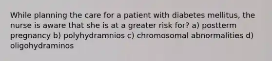 While planning the care for a patient with diabetes mellitus, the nurse is aware that she is at a greater risk for? a) postterm pregnancy b) polyhydramnios c) chromosomal abnormalities d) oligohydraminos