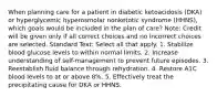 When planning care for a patient in diabetic ketoacidosis (DKA) or hyperglycemic hyperosmolar nonketotic syndrome (HHNS), which goals would be included in the plan of care? Note: Credit will be given only if all correct choices and no incorrect choices are selected. Standard Text: Select all that apply. 1. Stabilize blood glucose levels to within normal limits. 2. Increase understanding of self-management to prevent future episodes. 3. Reestablish fluid balance through rehydration. 4. Restore A1C blood levels to at or above 8%. 5. Effectively treat the precipitating cause for DKA or HHNS.