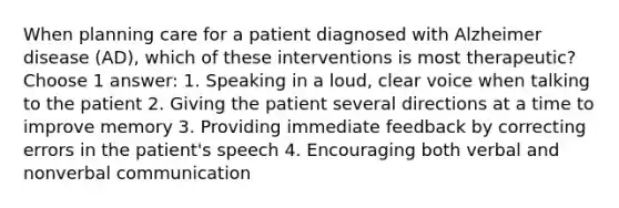 When planning care for a patient diagnosed with Alzheimer disease (AD), which of these interventions is most therapeutic? Choose 1 answer: 1. Speaking in a loud, clear voice when talking to the patient 2. Giving the patient several directions at a time to improve memory 3. Providing immediate feedback by correcting errors in the patient's speech 4. Encouraging both verbal and nonverbal communication