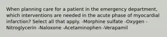 When planning care for a patient in the emergency department, which interventions are needed in the acute phase of myocardial infarction? Select all that apply. -Morphine sulfate -Oxygen -Nitroglycerin -Naloxone -Acetaminophen -Verapamil