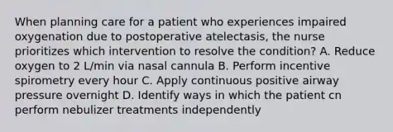 When planning care for a patient who experiences impaired oxygenation due to postoperative atelectasis, the nurse prioritizes which intervention to resolve the condition? A. Reduce oxygen to 2 L/min via nasal cannula B. Perform incentive spirometry every hour C. Apply continuous positive airway pressure overnight D. Identify ways in which the patient cn perform nebulizer treatments independently