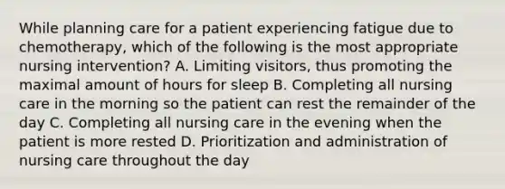 While planning care for a patient experiencing fatigue due to chemotherapy, which of the following is the most appropriate nursing intervention? A. Limiting visitors, thus promoting the maximal amount of hours for sleep B. Completing all nursing care in the morning so the patient can rest the remainder of the day C. Completing all nursing care in the evening when the patient is more rested D. Prioritization and administration of nursing care throughout the day