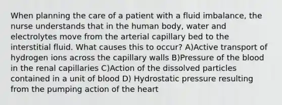 When planning the care of a patient with a fluid imbalance, the nurse understands that in the human body, water and electrolytes move from the arterial capillary bed to the interstitial fluid. What causes this to occur? A)Active transport of hydrogen ions across the capillary walls B)Pressure of the blood in the renal capillaries C)Action of the dissolved particles contained in a unit of blood D) Hydrostatic pressure resulting from the pumping action of the heart