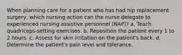 When planning care for a patient who has had hip replacement surgery, which nursing action can the nurse delegate to experienced nursing assistive personnel (NAP)? a. Teach quadriceps-setting exercises. b. Reposition the patient every 1 to 2 hours. c. Assess for skin irritation on the patient's back. d. Determine the patient's pain level and tolerance.