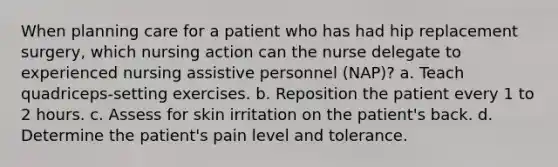 When planning care for a patient who has had hip replacement surgery, which nursing action can the nurse delegate to experienced nursing assistive personnel (NAP)? a. Teach quadriceps-setting exercises. b. Reposition the patient every 1 to 2 hours. c. Assess for skin irritation on the patient's back. d. Determine the patient's pain level and tolerance.