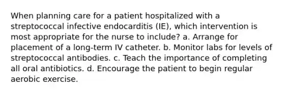 When planning care for a patient hospitalized with a streptococcal infective endocarditis (IE), which intervention is most appropriate for the nurse to include? a. Arrange for placement of a long-term IV catheter. b. Monitor labs for levels of streptococcal antibodies. c. Teach the importance of completing all oral antibiotics. d. Encourage the patient to begin regular aerobic exercise.