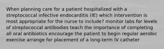 When planning care for a patient hospitalized with a streptococcal infective endocarditis (IE) which intervention is most appropriate for the nurse to include? monitor labs for levels of streptococcal antibodies teach the importance of completing all oral antibiotics encourage the patient to begin regular aerobic exercise arrange for placement of a long-term IV catheter