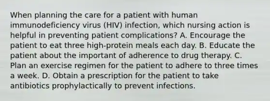 When planning the care for a patient with human immunodeficiency virus (HIV) infection, which nursing action is helpful in preventing patient complications? A. Encourage the patient to eat three high-protein meals each day. B. Educate the patient about the important of adherence to drug therapy. C. Plan an exercise regimen for the patient to adhere to three times a week. D. Obtain a prescription for the patient to take antibiotics prophylactically to prevent infections.