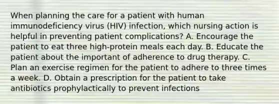 When planning the care for a patient with human immunodeficiency virus (HIV) infection, which nursing action is helpful in preventing patient complications? A. Encourage the patient to eat three high-protein meals each day. B. Educate the patient about the important of adherence to drug therapy. C. Plan an exercise regimen for the patient to adhere to three times a week. D. Obtain a prescription for the patient to take antibiotics prophylactically to prevent infections