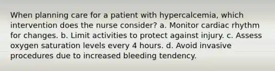 When planning care for a patient with hypercalcemia, which intervention does the nurse consider? a. Monitor cardiac rhythm for changes. b. Limit activities to protect against injury. c. Assess oxygen saturation levels every 4 hours. d. Avoid invasive procedures due to increased bleeding tendency.