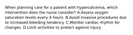 When planning care for a patient with hypercalcemia, which intervention does the nurse consider? A.Assess oxygen saturation levels every 4 hours. B.Avoid invasive procedures due to increased bleeding tendency. C.Monitor cardiac rhythm for changes. D.Limit activities to protect against injury.