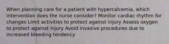 When planning care for a patient with hypercalcemia, which intervention does the nurse consider? Monitor cardiac rhythm for changes Limit activities to protect against injury Assess oxygen to protect against injury Avoid invasive procedures due to increased bleeding tendency