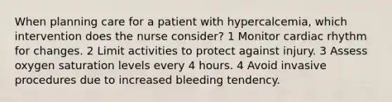 When planning care for a patient with hypercalcemia, which intervention does the nurse consider? 1 Monitor cardiac rhythm for changes. 2 Limit activities to protect against injury. 3 Assess oxygen saturation levels every 4 hours. 4 Avoid invasive procedures due to increased bleeding tendency.