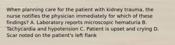 When planning care for the patient with kidney trauma, the nurse notifies the physician immediately for which of these findings? A. Laboratory reports microscopic hematuria B. Tachycardia and hypotension C. Patient is upset and crying D. Scar noted on the patient's left flank