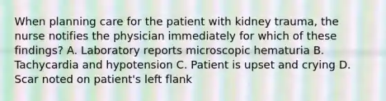 When planning care for the patient with kidney trauma, the nurse notifies the physician immediately for which of these findings? A. Laboratory reports microscopic hematuria B. Tachycardia and hypotension C. Patient is upset and crying D. Scar noted on patient's left flank